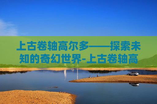 上古卷轴高尔多——探索未知的奇幻世界-上古卷轴高尔多护符任务