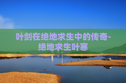 叶剑在绝地求生中的传奇-绝地求生叶寒
