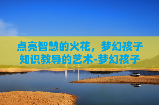 点亮智慧的火花，梦幻孩子知识教导的艺术-梦幻孩子知识教导有什么用