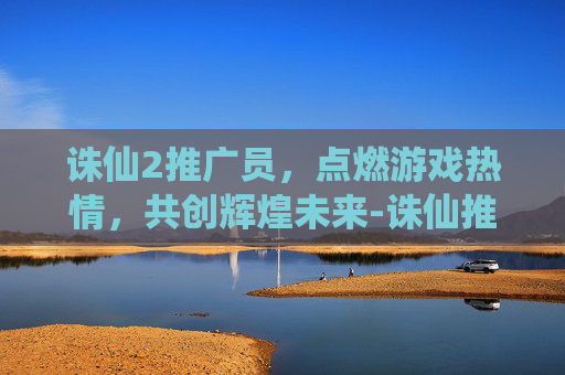 诛仙2推广员，点燃游戏热情，共创辉煌未来-诛仙推广员输入什么