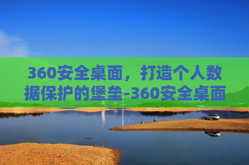 360安全桌面,打造个人数据保护的堡垒-360安全桌面怎么样关闭 360安全桌面,打造个人数据保护的堡垒-360安全桌面怎么样关闭