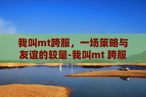 我叫mt跨服，一场策略与友谊的较量-我叫mt 跨服