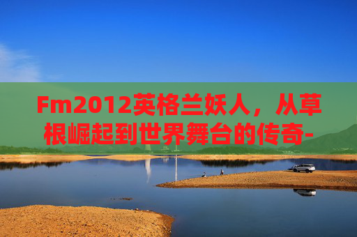 Fm2012英格兰妖人，从草根崛起到世界舞台的传奇-fm2012英格兰妖人前锋