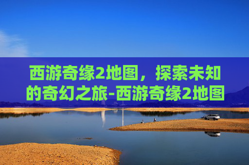 西游奇缘2地图，探索未知的奇幻之旅-西游奇缘2地图攻略
