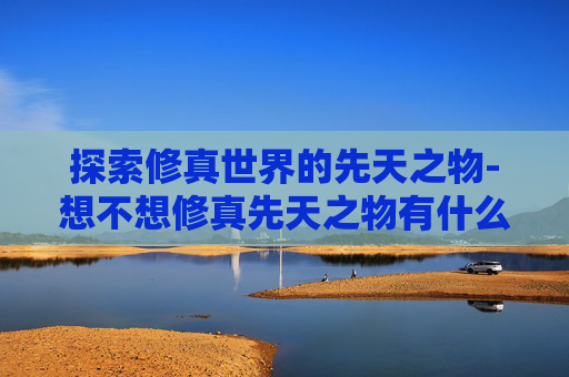 探索修真世界的先天之物-想不想修真先天之物有什么用