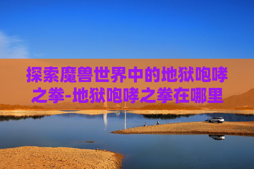 探索魔兽世界中的地狱咆哮之拳-地狱咆哮之拳在哪里 探索魔兽世界中的地狱咆哮之拳-地狱咆哮之拳在哪里