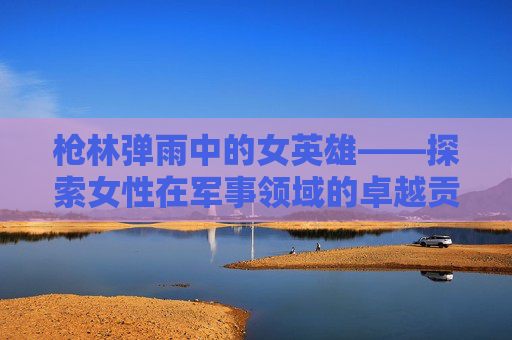 枪林弹雨中的女英雄——探索女性在军事领域的卓越贡献-女枪名字叫什么 枪林弹雨中的女英雄——探索女性在军事领域的卓越贡献-女枪名字叫什么