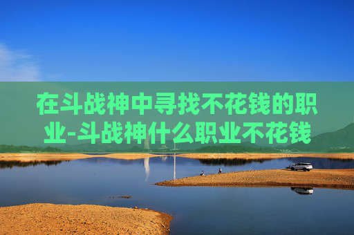 在斗战神中寻找不花钱的职业-斗战神什么职业不花钱能玩 在斗战神中寻找不花钱的职业-斗战神什么职业不花钱能玩