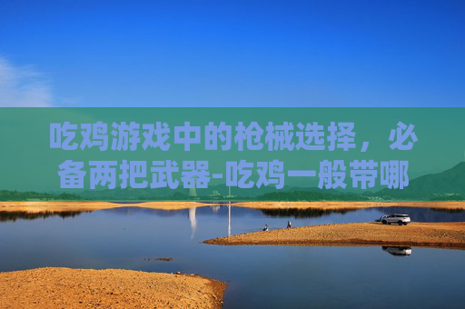吃鸡游戏中的枪械选择，必备两把武器-吃鸡一般带哪两把枪最好