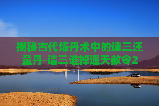 揭秘古代炼丹术中的造三还童丹-造三谁掉通天赦令2 揭秘古代炼丹术中的造三还童丹-造三谁掉通天赦令2