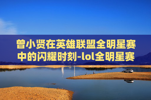 曾小贤在英雄联盟全明星赛中的闪耀时刻-lol全明星赛曾小贤是谁 曾小贤在英雄联盟全明星赛中的闪耀时刻-lol全明星赛曾小贤是谁