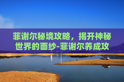菲谢尔秘境攻略，揭开神秘世界的面纱-菲谢尔养成攻略