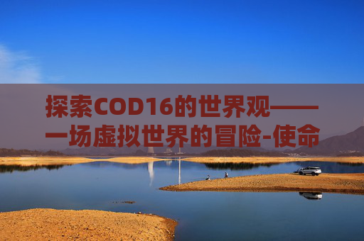 探索COD16的世界观——一场虚拟世界的冒险-使命召唤16世界观