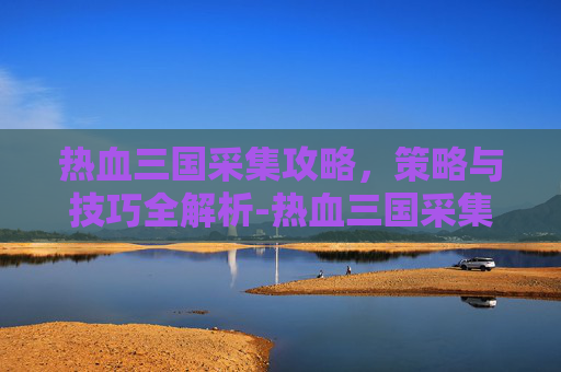 热血三国采集攻略，策略与技巧全解析-热血三国采集攻略大全
