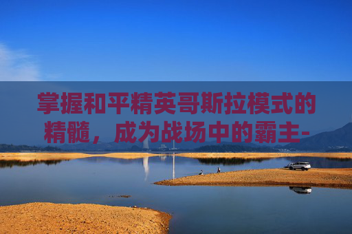 掌握和平精英哥斯拉模式的精髓，成为战场中的霸主-和平精英哥斯拉模式怎么玩的