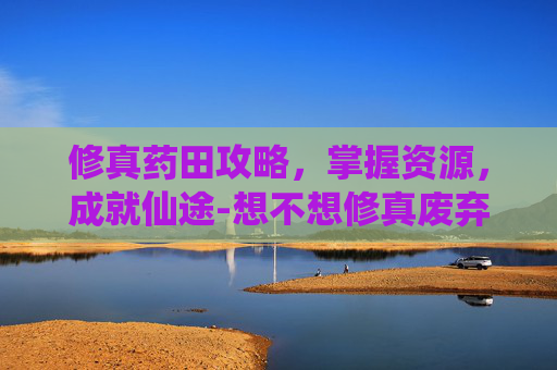 修真药田攻略，掌握资源，成就仙途-想不想修真废弃药田攻略