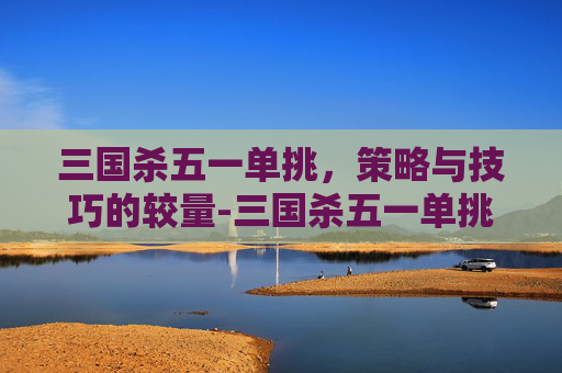 三国杀五一单挑，策略与技巧的较量-三国杀五一单挑武将排名