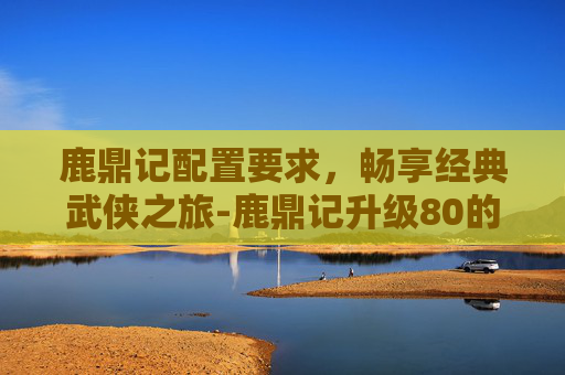 鹿鼎记配置要求,畅享经典武侠之旅-鹿鼎记升级80的条件 鹿鼎记配置要求,畅享经典武侠之旅-鹿鼎记升级80的条件