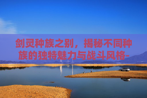 剑灵种族之别,揭秘不同种族的独特魅力与战斗风格-剑灵种族有什么区别吗 剑灵种族之别,揭秘不同种族的独特魅力与战斗风格-剑灵种族有什么区别吗