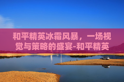 和平精英冰霜风暴,一场视觉与策略的盛宴-和平精英冰霜白皇 和平精英冰霜风暴,一场视觉与策略的盛宴-和平精英冰霜白皇
