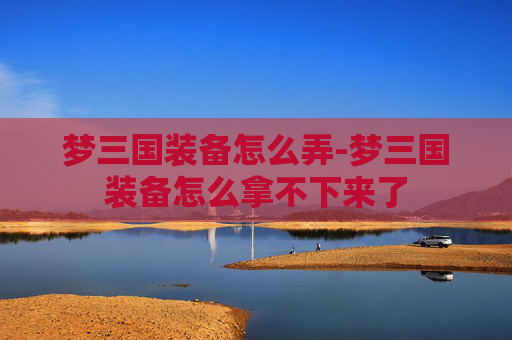 梦三国装备怎么弄-梦三国装备怎么拿不下来了 梦三国装备怎么弄-梦三国装备怎么拿不下来了