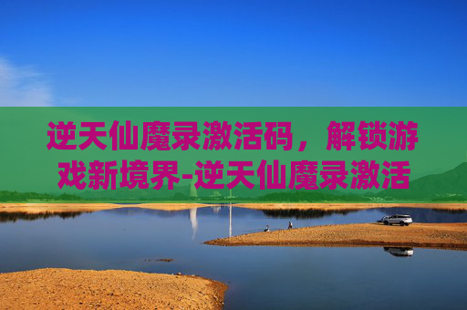 逆天仙魔录激活码，解锁游戏新境界-逆天仙魔录激活码是多少