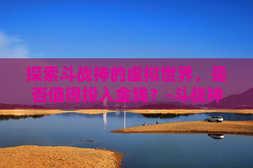 探索斗战神的虚拟世界，是否值得投入金钱？-斗战神收费吗