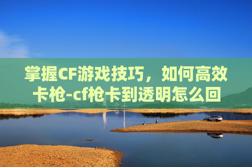 掌握CF游戏技巧，如何高效卡枪-cf枪卡到透明怎么回事