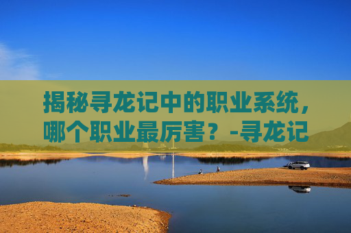 揭秘寻龙记中的职业系统,哪个职业最厉害?-寻龙记什么职业厉害啊 揭秘寻龙记中的职业系统,哪个职业最厉害?-寻龙记什么职业厉害啊