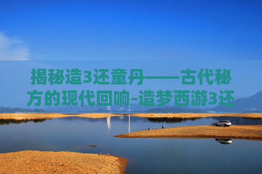 揭秘造3还童丹——古代秘方的现代回响-造梦西游3还童丹绝版了吗