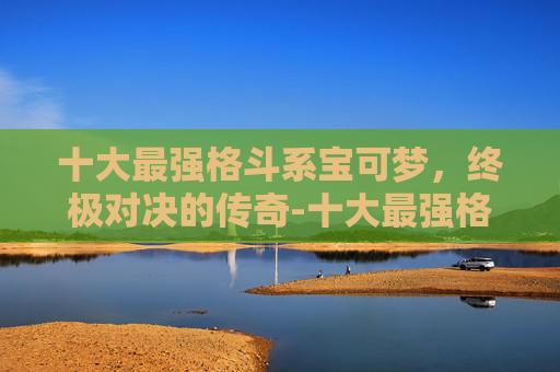 十大最强格斗系宝可梦，终极对决的传奇-十大最强格斗系宝可梦排名