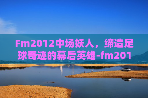 Fm2012中场妖人，缔造足球奇迹的幕后英雄-fm2012妖人推荐中场