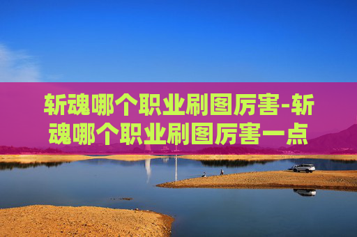 斩魂哪个职业刷图厉害-斩魂哪个职业刷图厉害一点 斩魂哪个职业刷图厉害-斩魂哪个职业刷图厉害一点