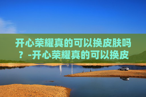 开心荣耀真的可以换皮肤吗？-开心荣耀真的可以换皮肤吗知乎