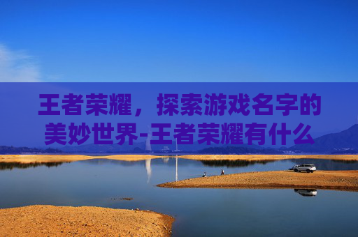 王者荣耀，探索游戏名字的美妙世界-王者荣耀有什么好听的名字可以取的