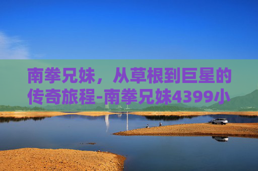 南拳兄妹,从草根到巨星的传奇旅程-南拳兄妹4399小游戏大全 南拳兄妹,从草根到巨星的传奇旅程-南拳兄妹4399小游戏大全