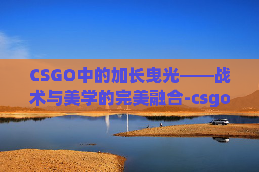 CSGO中的加长曳光——战术与美学的完美融合-csgo怎么让曳光弹更明显