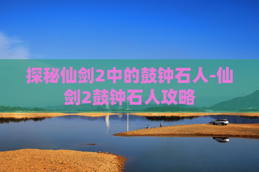 探秘仙剑2中的鼓钟石人-仙剑2鼓钟石人攻略