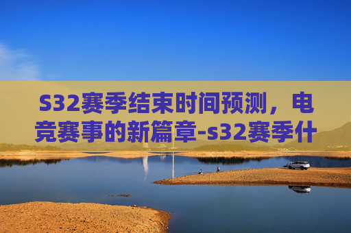 S32赛季结束时间预测，电竞赛事的新篇章-s32赛季什么时候结束和平精英