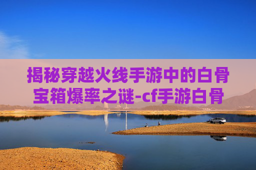 揭秘穿越火线手游中的白骨宝箱爆率之谜-cf手游白骨刀会返场吗