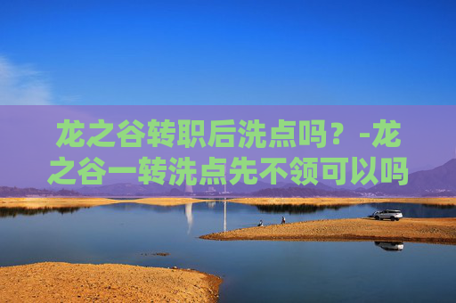 龙之谷转职后洗点吗？-龙之谷一转洗点先不领可以吗
