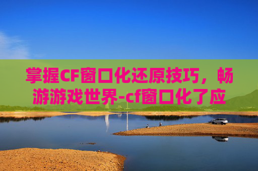 掌握CF窗口化还原技巧，畅游游戏世界-cf窗口化了应该怎么还原