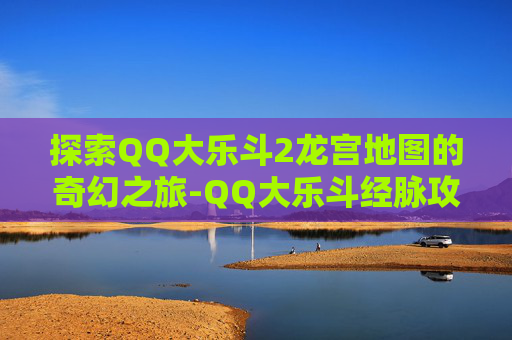 探索QQ大乐斗2龙宫地图的奇幻之旅-QQ大乐斗经脉攻略