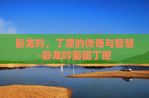 卧龙吟，丁原的传奇与智慧-卧龙吟蜀国丁原