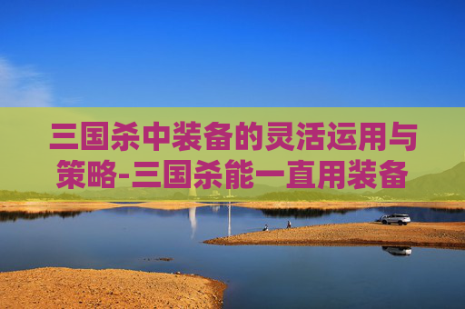 三国杀中装备的灵活运用与策略-三国杀能一直用装备吗知乎