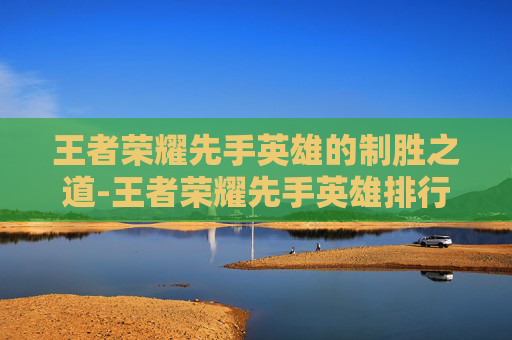 王者荣耀先手英雄的制胜之道-王者荣耀先手英雄排行