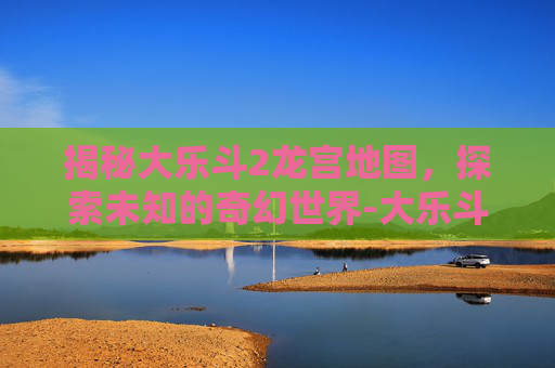 揭秘大乐斗2龙宫地图,探索未知的奇幻世界-大乐斗2龙宫地图怎么打开 揭秘大乐斗2龙宫地图,探索未知的奇幻世界-大乐斗2龙宫地图怎么打开