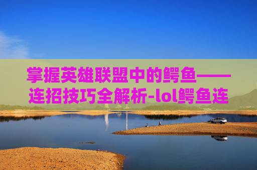 掌握英雄联盟中的鳄鱼——连招技巧全解析-lol鳄鱼连招技巧视频 掌握英雄联盟中的鳄鱼——连招技巧全解析-lol鳄鱼连招技巧视频