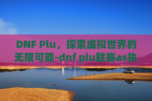 DNF Plu,探索虚拟世界的无限可能-dnf plu联赛as执念vs元素波斯睫毛 DNF Plu,探索虚拟世界的无限可能-dnf plu联赛as执念vs元素波斯睫毛
