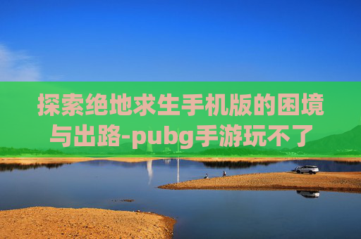 探索绝地求生手机版的困境与出路-pubg手游玩不了